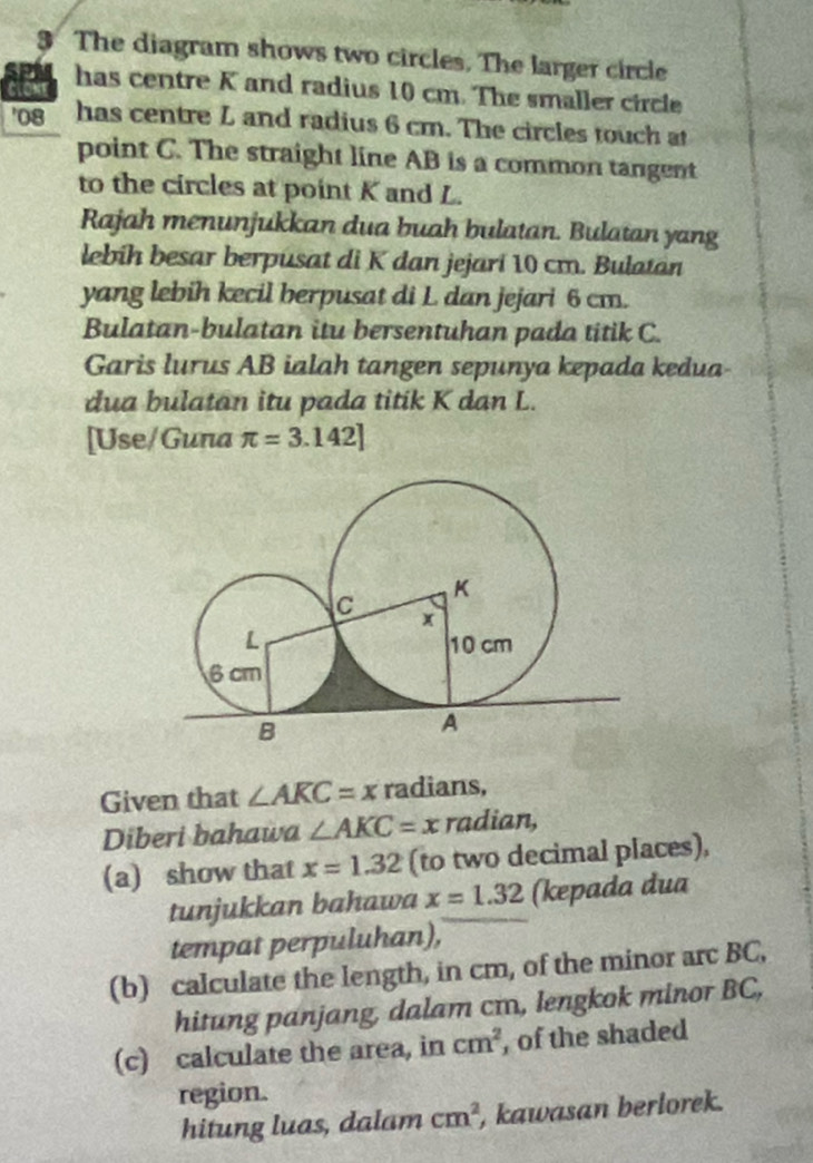 The diagram shows two circles. The larger circle 
CLONE has centre K and radius 10 cm. The smaller circle 
' 08 has centre L and radius 6 cm. The circles touch at 
point C. The straight line AB is a common tangent 
to the circles at point K and L. 
Rajah menunjukkan dua buah bulatan. Bulatan yang 
lebih besar berpúsat di K dan jejari 10 cm. Bulatán 
yang lebih kecil berpusat di L dan jejari 6 cm. 
Bulatan-bulatan itu bersentuhan pada titik C. 
Garis lurus AB ialah tangen sepunya kepada kedua 
dua bulatan itu pada titik K dan L. 
[Use/Guna π =3.142]
Given that ∠ AKC=x radians, 
Diberi bahawa ∠ AKC=x radian, 
(a) show that x=1.32 (to two decimal places), 
tunjukkan bahawa x=1.32 (kepada dua 
tempat perpuluhan), 
(b) calculate the length, in cm, of the minor arc BC, 
hitung panjang, dalam cm, lengkok minor BC, 
(c) calculate the area, in cm^2 , of the shaded 
region. 
hitung luas, dalam cm^2 , kawasan berlorek.