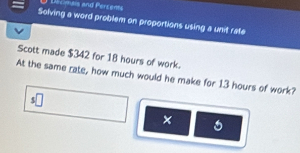 Decimais and Percents 
Solving a word problem on proportions using a unit rate 
Scott made $342 for 18 hours of work. 
At the same rate, how much would he make for 13 hours of work? 
×