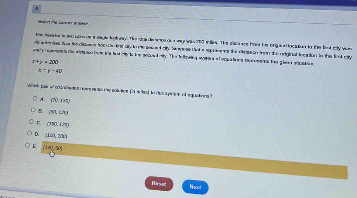 Select the correct answer.
Eric traveled to two cities on a single highway. The total distance one way was 200 miles. The distance from his original location to the first city was
40 miles less than the distance from the first city to the second city. Suppose that x represents the distance from the original location to the first city
and y represents the distance from the first city to the second city. The following system of equations represents the given situation.
x+y=200
x=y-40
Which pair of coordinates represents the solution (in miles) to this system of equations?
A. (70,130)
B. (80,120)
C. (160,120)
D. (100,100)
E (140,60)
Reset Next