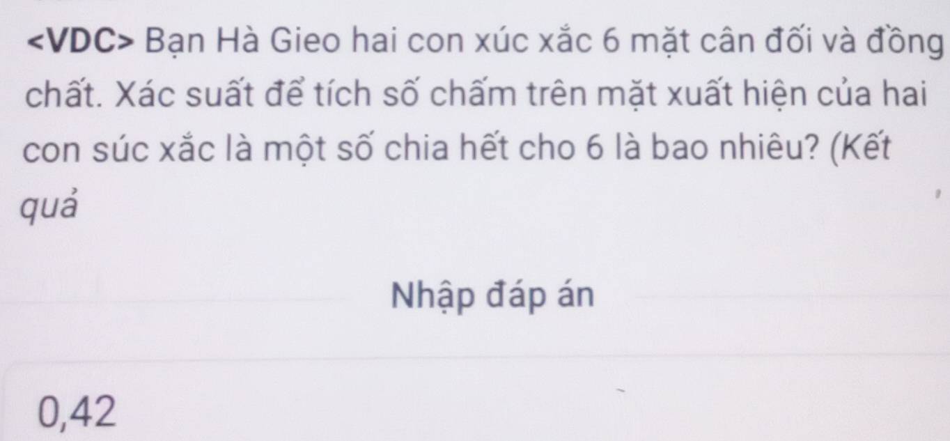 Bạn Hà Gieo hai con xúc xắc 6 mặt cân đối và đồng 
chất. Xác suất để tích số chấm trên mặt xuất hiện của hai 
con súc xắc là một số chia hết cho 6 là bao nhiêu? (Kết 
quá 
Nhập đáp án 
0, 42