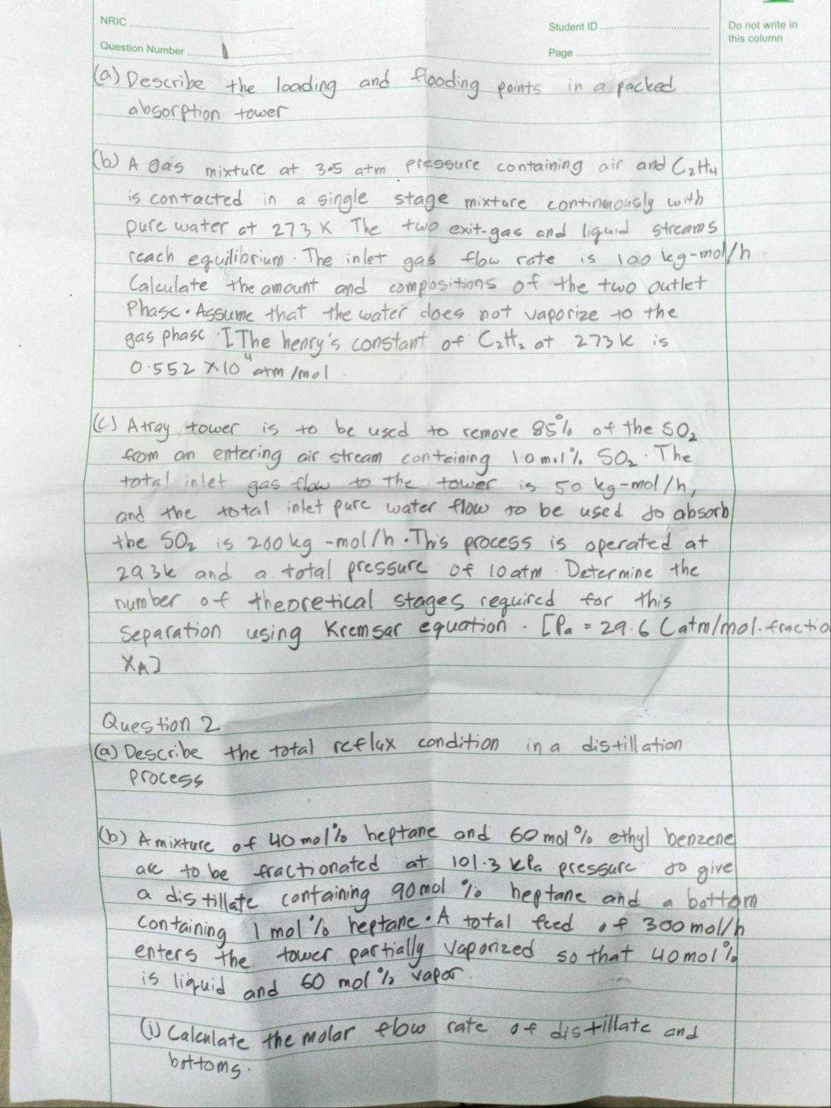 Describe the loading and flooding points in a packed 
absorption tower 
(b ) A gas mixture at 305 a+m pressure containing air and C_2H_4
is contacted in a single stage mixture continuously with 
pure water at 273 X The two exit-gas and liquid strams 
reach equilibrium. The inlet gas flow cate is 100 keg-mol/h
Calculate the amount and compositions of the two outlet 
Phase. Assume that the water does not vaporize to the 
gas phase. The hency's constant of C_2H_2 a+ 273k is
0.552* 10^4 arm /mol
(C) Atray tower is to be used to remove 85% of the SO_2
from an entering air stream containing 10m. l7. SO_2 The 
total inlet gas flow to the tower is 50 kg-mol/h, 
and the total inlet pure water flow to be used to absorb 
the SO_2 is 260 kg-mol/h. This process is operated at
29 3k and a total pressure of 10 atm Determine the 
number of theoretical stages required for this 
separation using Kremsar equation. EP_a=29.6C atm/mol. fractio 
x_A] 
Question 2 
(a) Describe the total reflax condition in a distillation 
process 
(b) Amixture of 40moli heptare and 60mol % 0 ethy/ benzene 
acl to be fractionated at 101. 3 kla pressure to give 
a distillate containing gomdl 10 heptane and a bottem 
containing I moll reptane. A total feed of 300 mol/h
enters the tower partially vaporized so that u0mol? 
is liquid and 60 mol i vapor 
(i) Calculate the molar elow rate of distillate and 
bottoms.