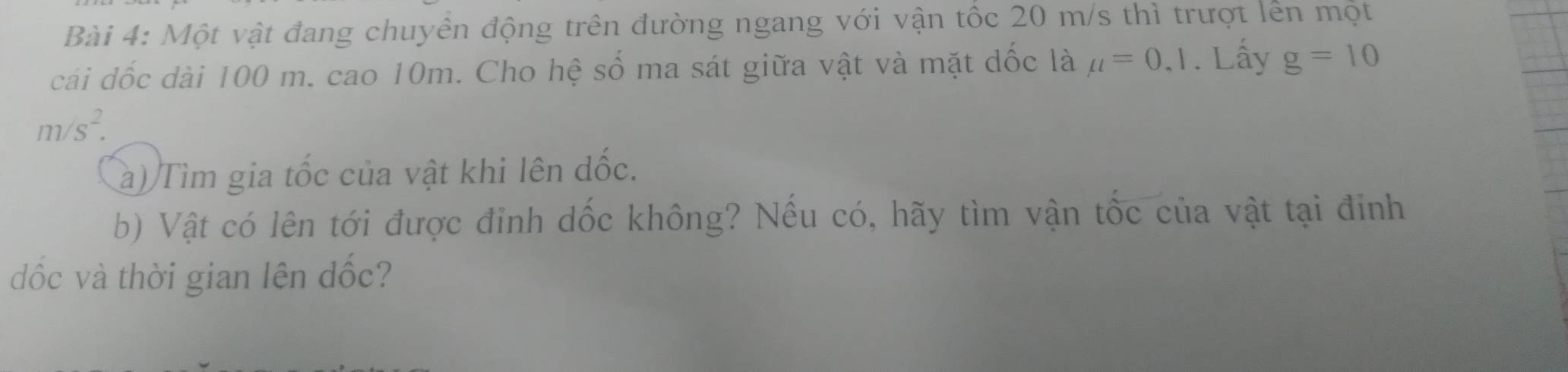 Một vật đang chuyền động trên đường ngang với vận tốc 20 m/s thì trượt lên một 
cái dốc dài 100 m. cao 10m. Cho hệ số ma sát giữa vật và mặt dốc là mu =0,1. Lấy g=10
m/s^2. 
a) Tìm gia tốc của vật khi lên đốc. 
b) Vật có lên tới được đỉnh dốc không? Nếu có, hãy tìm vận tốc của vật tại đinh 
ốc và thời gian lên đốc?