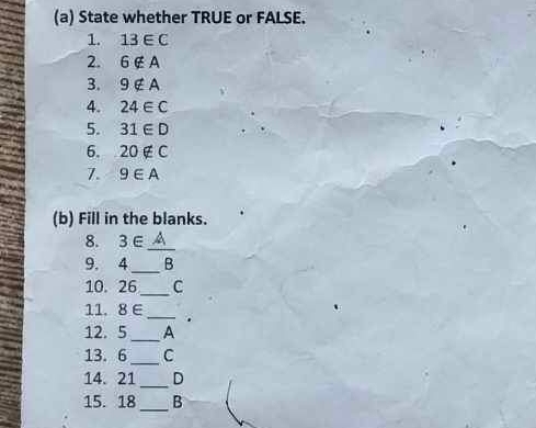 State whether TRUE or FALSE. 
1. 13∈ C
2. 6∉ A
3. 9∉ A
4. 24∈ C
5. 31∈ D
6. 20∉ C
7. 9∈ A
(b) Fill in the blanks. 
8. 3∈
_ 
_ 
9. 4 B
10. 26_  C
11. 8 ∈_ . 
12. 5_  A
_ 
13. 6 C
14. 21_  D
15. 18_  B