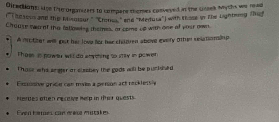 Directions: Use the organzers to compare themes conveyed in the Greek Mychs we read
("T boseus and the Minotaur," 'Cronius," and "Medusa") with those in The Lightring Thu
Choose two of the fallowing themes, or come up with one of your own
A mother will put her love for her children above every other relationship
Those in power will do anything to stay in power
Those who anger or disobey the gods will be punished
Excessive pride can make a person act recklessly
Herdes often receive help in their quests.
Even herdes can make mistakes