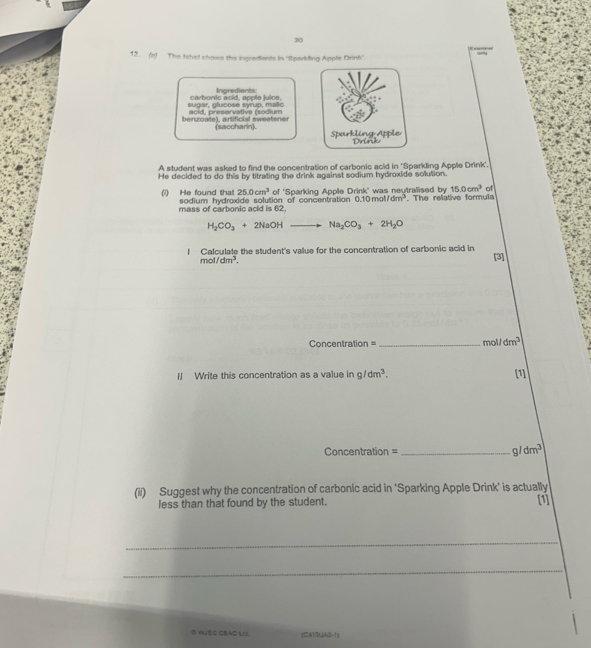 30 
12. (s) The fahel shows the ingredients in 'Sparkling Apple Drink 
Ingredients: 
carbonic acid, apple juice, 
sugar, glucose syrup, malic 
acid, preservative (sodium 
benzoate), artificial sweetener 
(saccharin). 
A student was asked to find the concentration of carbonic acid in ‘Sparkling Apple Drink’. 
He decided to do this by titrating the drink against sodium hydroxide solution. 
(i) He found that 25.0cm^3 of 'Sparking Apple Drink' was neutralised by 15.0cm^3 of 
sodium hydroxide solution of concentration 0.10mol/dm^3. The relative formula 
mass of carbonic acid is 62.
H_2CO_3+2NaOHto Na_2CO_3+2H_2O
Calculate the student's value for the concentration of carbonic acid in
mol/dm^3. 
[3] 
Concentration = _ mol/dm^3
II Write this concentration as a value in g/dm^3. [1] 
Concentration = _ g/dm^3
(ii) Suggest why the concentration of carbonic acid in ‘Sparking Apple Drink’ is actually 
less than that found by the student. [1] 
_ 
_ 
② WJEC CBAC LI. (C410UAB-1)