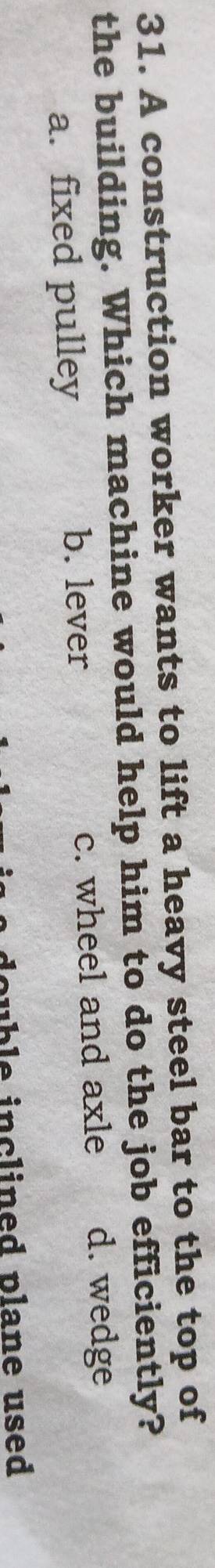 A construction worker wants to lift a heavy steel bar to the top of
the building. Which machine would help him to do the job efficiently?
a. fixed pulley c. wheel and axle d. wedge
b. lever
double inclined plane used