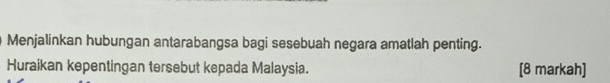 Menjalinkan hubungan antarabangsa bagi sesebuah negara amatlah penting. 
Huraikan kepentingan tersebut kepada Malaysia. [8 markah]