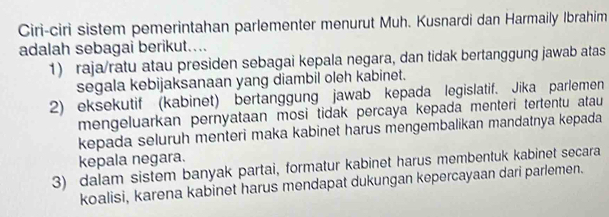 Ciri-ciri sistem pemerintahan parlementer menurut Muh. Kusnardi dan Harmaily Ibrahim
adalah sebagai berikut....
1) raja/ratu atau presiden sebagai kepala negara, dan tidak bertanggung jawab atas
segala kebijaksanaan yang diambil oleh kabinet.
2) eksekutif (kabinet) bertanggung jawab kepada legislatif. Jika parlemen
mengeluarkan pernyataan mosi tidak percaya kepada menteri tertentu atau
kepada seluruh menteri maka kabinet harus mengembalikan mandatnya kepada
kepala negara.
3) dalam sistem banyak partai, formatur kabinet harus membentuk kabinet secara
koalisi, karena kabinet harus mendapat dukungan kepercayaan dari parlemen.