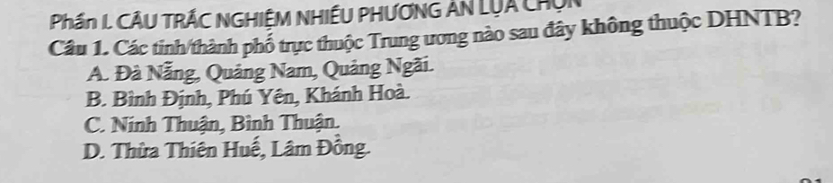 Phần L CÂU TRÁC NGHIÊM NHIÊU PHƯƠNG AN LụA ChUn
Câu 1. Các tinh/thành phố trực thuộc Trung ương nào sau đây không thuộc DHNTB?
A. Đà Nẵng, Quảng Nam, Quảng Ngãi.
B. Bình Định, Phú Yên, Khánh Hoà.
C. Ninh Thuận, Bình Thuận.
D. Thừa Thiên Huế, Lâm Đồng.