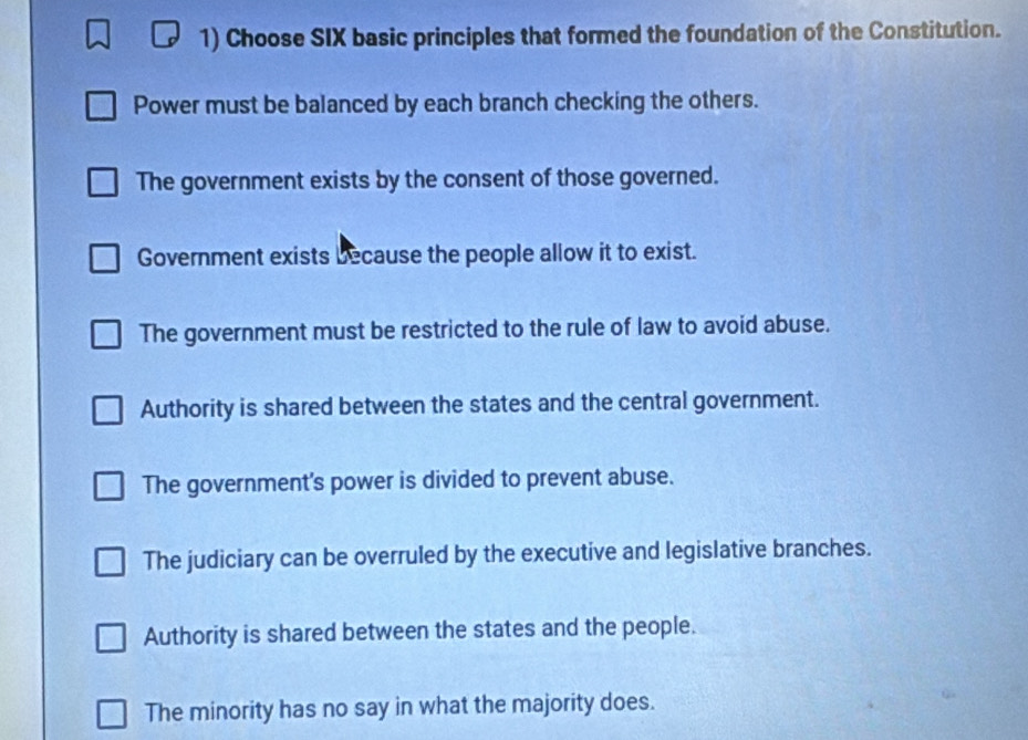 Choose SIX basic principles that formed the foundation of the Constitution.
Power must be balanced by each branch checking the others.
The government exists by the consent of those governed.
Government exists because the people allow it to exist.
The government must be restricted to the rule of law to avoid abuse.
Authority is shared between the states and the central government.
The government's power is divided to prevent abuse.
The judiciary can be overruled by the executive and legislative branches.
Authority is shared between the states and the people.
The minority has no say in what the majority does.