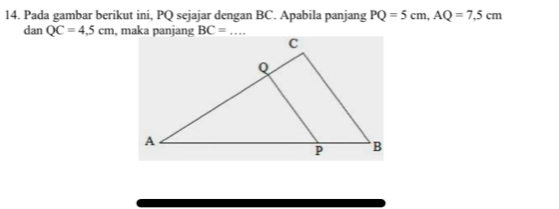 Pada gambar berikut ini, PQ sejajar dengan BC. Apabila panjang PQ=5cm,AQ=7.5cm
dan QC=4.5cm , maka panjang