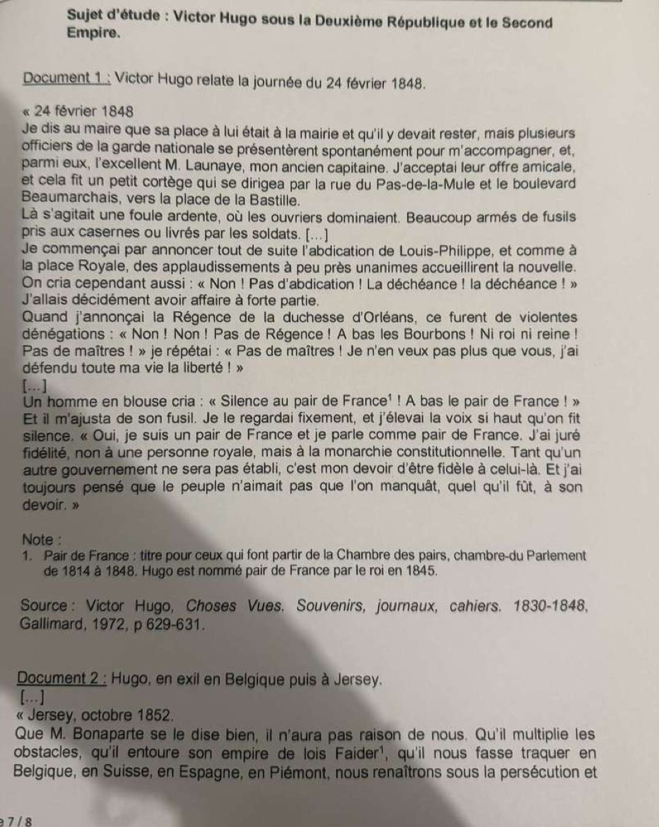 Sujet d'étude : Victor Hugo sous la Deuxième République et le Second
Empire.
Document 1 : Victor Hugo relate la journée du 24 février 1848.
« 24 février 1848
Je dis au maire que sa place à lui était à la mairie et qu'il y devait rester, mais plusieurs
officiers de la garde nationale se présentèrent spontanément pour m'accompagner, et,
parmi eux, l'excellent M. Launaye, mon ancien capitaine. J'acceptai leur offre amicale,
et cela fit un petit cortège qui se dirigea par la rue du Pas-de-la-Mule et le boulevard
Beaumarchais, vers la place de la Bastille.
Là s'agitait une foule ardente, où les ouvriers dominaient. Beaucoup armés de fusils
pris aux casernes ou livrés par les soldats. [...]
Je commençai par annoncer tout de suite l'abdication de Louis-Philippe, et comme à
la place Royale, des applaudissements à peu près unanimes accueillirent la nouvelle.
On cria cependant aussi : « Non ! Pas d'abdication ! La déchéance ! la déchéance ! »
J'allais décidément avoir affaire à forte partie.
Quand j'annonçai la Régence de la duchesse d'Orléans, ce furent de violentes
dénégations : « Non ! Non! Pas de Régence ! A bas les Bourbons ! Ni roi ni reine !
Pas de maîtres ! » je répétai : « Pas de maîtres ! Je n'en veux pas plus que vous, j'ai
défendu toute ma vie la liberté ! »
[..]
Un homme en blouse cria : « Silence au pair de France¹ ! A bas le pair de France ! »
Et il m'ajusta de son fusil. Je le regardai fixement, et j'élevai la voix si haut qu'on fit
silence. « Oui, je suis un pair de France et je parle comme pair de France. J'ai juré
fidélité, non à une personne royale, mais à la monarchie constitutionnelle. Tant qu'un
autre gouvernement ne sera pas établi, c'est mon devoir d'être fidèle à celui-là. Et j'ai
toujours pensé que le peuple n'aimait pas que l'on manquât, quel qu'il fût, à son
devoir. »
Note :
1. Pair de France : titre pour ceux qui font partir de la Chambre des pairs, chambre-du Parlement
de 1814 à 1848. Hugo est nommé pair de France par le roi en 1845.
Source : Victor Hugo, Choses Vues. Souvenirs, journaux, cahiers. 1830-1848,
Gallimard, 1972, p 629-631.
Document 2 : Hugo, en exil en Belgique puis à Jersey.
[…]
« Jersey, octobre 1852.
Que M. Bonaparte se le dise bien, iI n'aura pas raison de nous. Qu'il multiplie les
obstacles, qu'il entoure son empire de lois Faider¹, qu'il nous fasse traquer en
Belgique, en Suisse, en Espagne, en Piémont, nous renaîtrons sous la persécution et
a 7 / 8