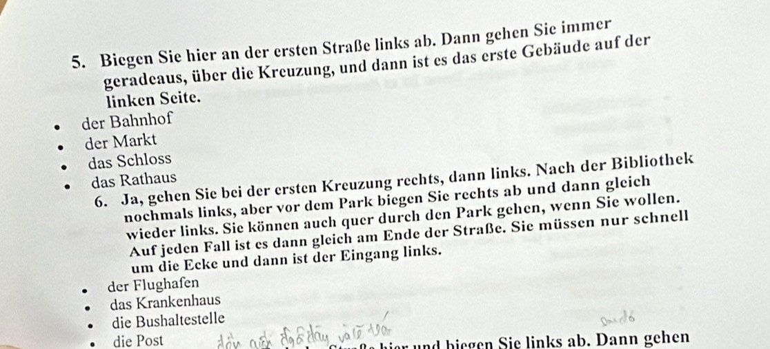 Biegen Sie hier an der ersten Straße links ab. Dann gehen Sie immer
geradeaus, über die Kreuzung, und dann ist es das erste Gebäude auf der
linken Seite.
der Bahnhof
der Markt
das Schloss
das Rathaus
6. Ja, gehen Sie bei der ersten Kreuzung rechts, dann links. Nach der Bibliothek
nochmals links, aber vor dem Park biegen Sie rechts ab und dann gleich
wieder links. Sie können auch quer durch den Park gehen, wenn Sie wollen.
Auf jeden Fall ist es dann gleich am Ende der Straße. Sie müssen nur schnell
um die Ecke und dann ist der Eingang links.
der Flughafen
das Krankenhaus
die Bushaltestelle
die Post
und biegen Sie links ab. Dann gehen