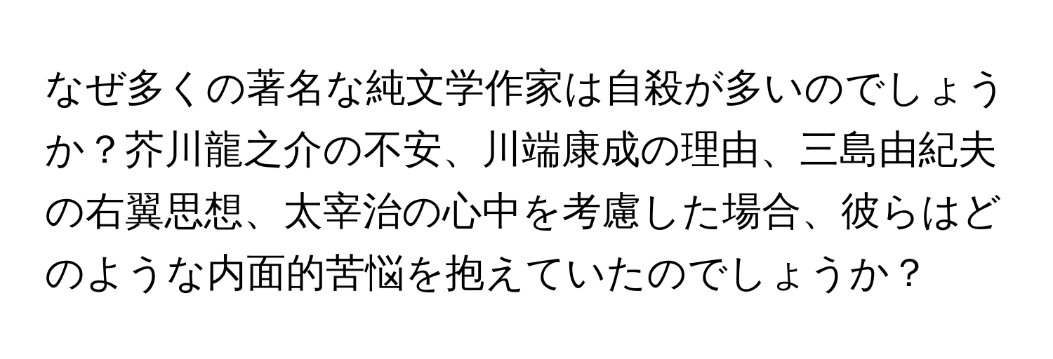 なぜ多くの著名な純文学作家は自殺が多いのでしょうか？芥川龍之介の不安、川端康成の理由、三島由紀夫の右翼思想、太宰治の心中を考慮した場合、彼らはどのような内面的苦悩を抱えていたのでしょうか？