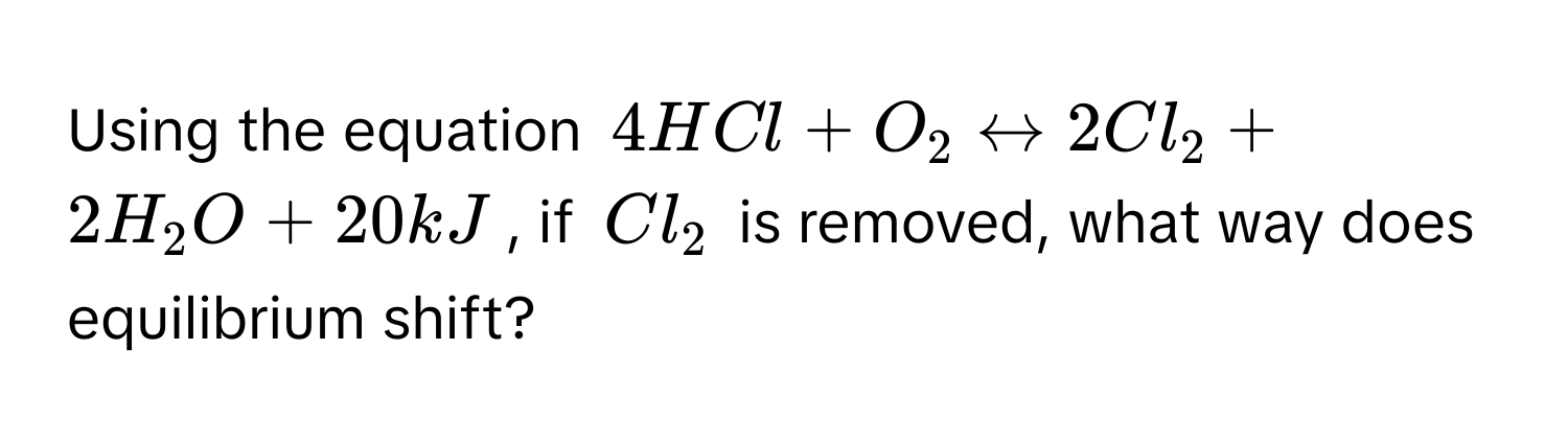 Using the equation $4HCl + O_2 rightarrow 2Cl_2 + 2H_2O + 20kJ$, if $Cl_2$ is removed, what way does equilibrium shift?