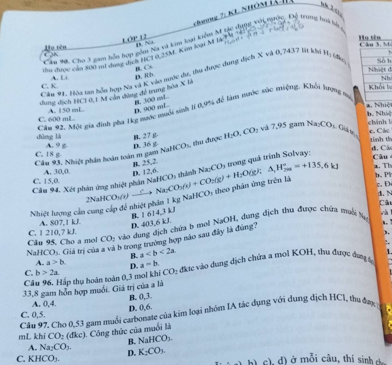 _ 7:KI L nhôm iảI
n k λ-(1)
Lớp 12 chương
Câu 90. Cho 3 gam hỗn hợp gồm Na và kim loại kiểm M tác dụng với nước. Độ trung hoà hết
D. Na.
Họ tên ô
thu được cần 800 m1 dung dịch HCl 0,25M. Kim loại M là
N
B. Cs.
đ
Câu 91. Hòa tan hỗn hợp Na và K vào nước dư, thu được dung dịch X và ( ) 7437 lít khí H_2 (dkc)h
D. Rb.
A. Li. h
C. K. lu
dung dịch HCl 0,1 M cần dùng để trung hòa X là
D. 900 mL. B. 300 mL.
a. Nhiệt
Câu 92. Một gia đình pha 1kg nước muối sinh lí 0,9% để làm nước súc miệng. Khối lượng mậ
A. 150 mL.
C. 600 mL. b. Nhiệ
gam chính l
c. Các
dùng là B. 27 g.
A. 9 g. D. 36 g. tính th
Câu 93. Nhiệt phân hoàn toàn m gam NaHCO_3 , thu được H_2O,CO_2 và 7,95 Na_2CO_3 Giá trịc
C. 18 g. d. Các
B. 25,2.
Na_2CO_3 trong quá trình Solvay:
Câu 4
A. 30,0. a. Th
Câu 94. Xét p 2NaHCO_3(s)to Na_2CO_3(s)+H_2O(g);△ _rH_(298)°=+135,6kJ D. 12,6.
b. Ph
C. 15,0.
d. N
Nhiệt lượng cần cung cấp để nhiệt phân 1 kg NaH CO 3 theo phản
c.Đ
Câu
B. 1 614,3 kJ và l
A. 807,1 kJ. a. ]
D. 403,6 kJ.
Câu 95. Cho a mol CO_2 vào dung dịch chứa b mol NaOH, dung dịch thu được chứa muối Na
C. 1 210,7 kJ. ).
NaH [CO_3. Giá trị của b trong trường hợp nào sau đây là đúng?
B. a
1.
A. a>b.
D. a=b.
Câu 96. Hấp thụ hoàn toàn 0,3 mol khí CO_2 đktc vào dung dịch chứa a mol KOH, thu được dung đị
C. b>2a.
33,8 gam hỗn hợp muối. Giá trị của a là
B. 0,3.
A. 0,4.
D. 0,6.
Câu 97. Cho 0,53 gam muối carbonate của kim loại nhóm IA tác dụng với dung dịch HCl, thu được 
C. 0,5.
mL khí CO_2 (đkc). Công thức của muối là
B. NaHCO_3.
A. Na_2CO_3.
D. K_2CO_3.
C. KHCO_3.
d ) ở mỗi câu, thí sinh ch