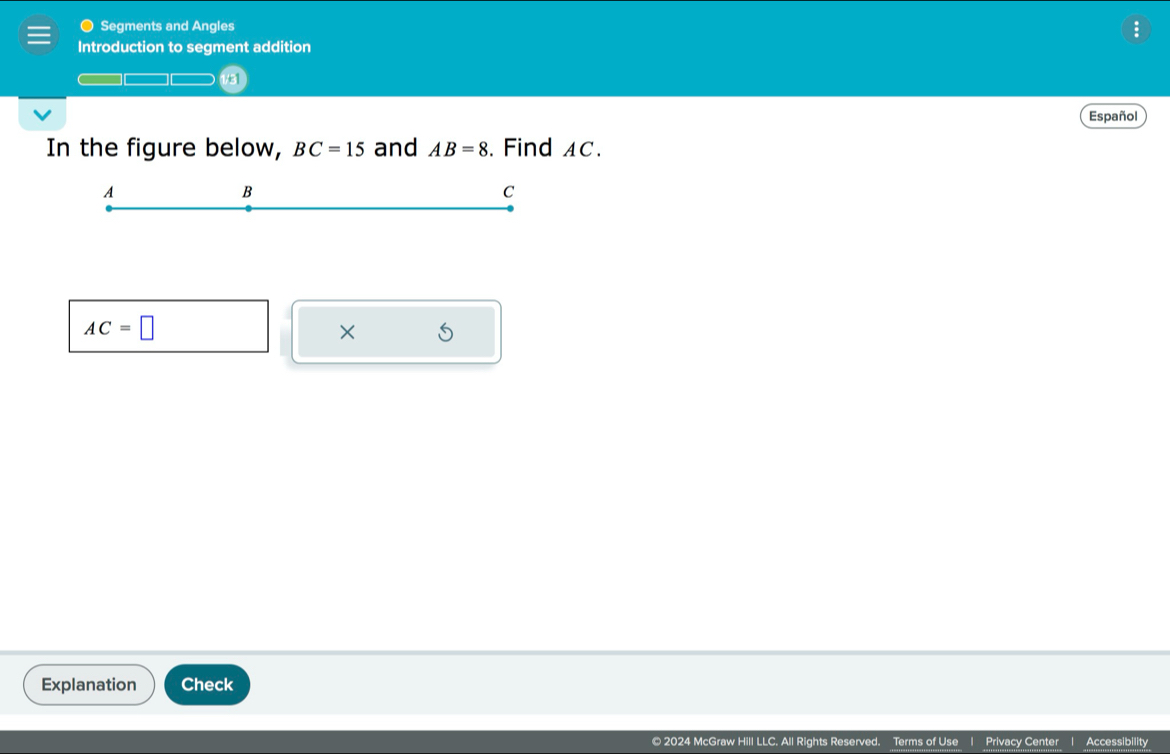 Segments and Angles 
Introduction to segment addition 
1/81 
Español 
In the figure below, BC=15 and AB=8. Find AC.
A
B
C
AC=□
× 
Explanation Check 
© 2024 McGraw Hill LLC. All Rights Reserved. Terms of Use Privacy Center Accessibility