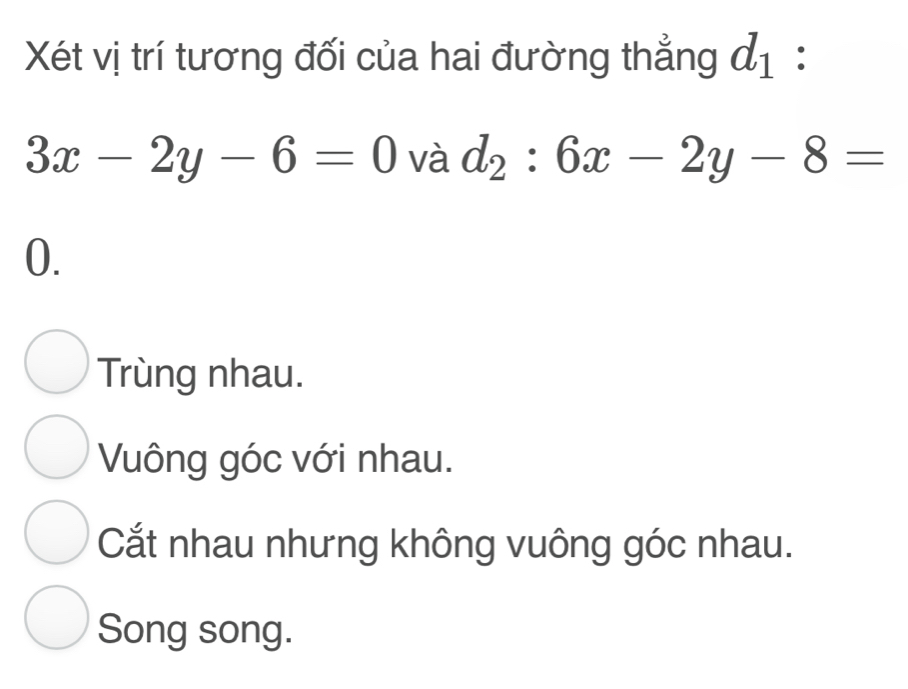 Xét vị trí tương đối của hai đường thẳng d_1 :
3x-2y-6=0 và d_2:6x-2y-8=
0.
Trùng nhau.
Vuông góc với nhau.
Cắt nhau nhưng không vuông góc nhau.
Song song.