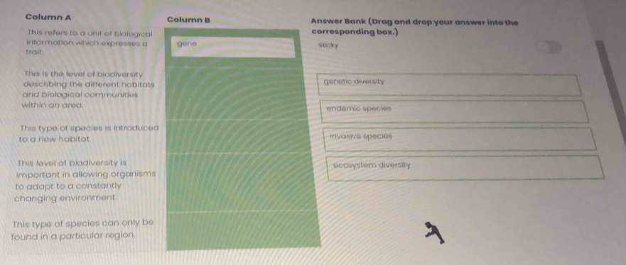 Column A Column B Answer Bank (Drag and drop your answer into the
This refers to a unit of biological corresponding box.)
information which expresses a Sticky
trait. gene
This is the level of biodiversity
describing the different habitats genetic diversity
and biological communities
within an area. endemic species
This type of species is introduced
to a new habitat invasive specles
This level of biodiversity is ecosystem diversity
important in allowing organisms
to adapt to a constantly
changing environment.
This type of species can only be
found in a particular region.