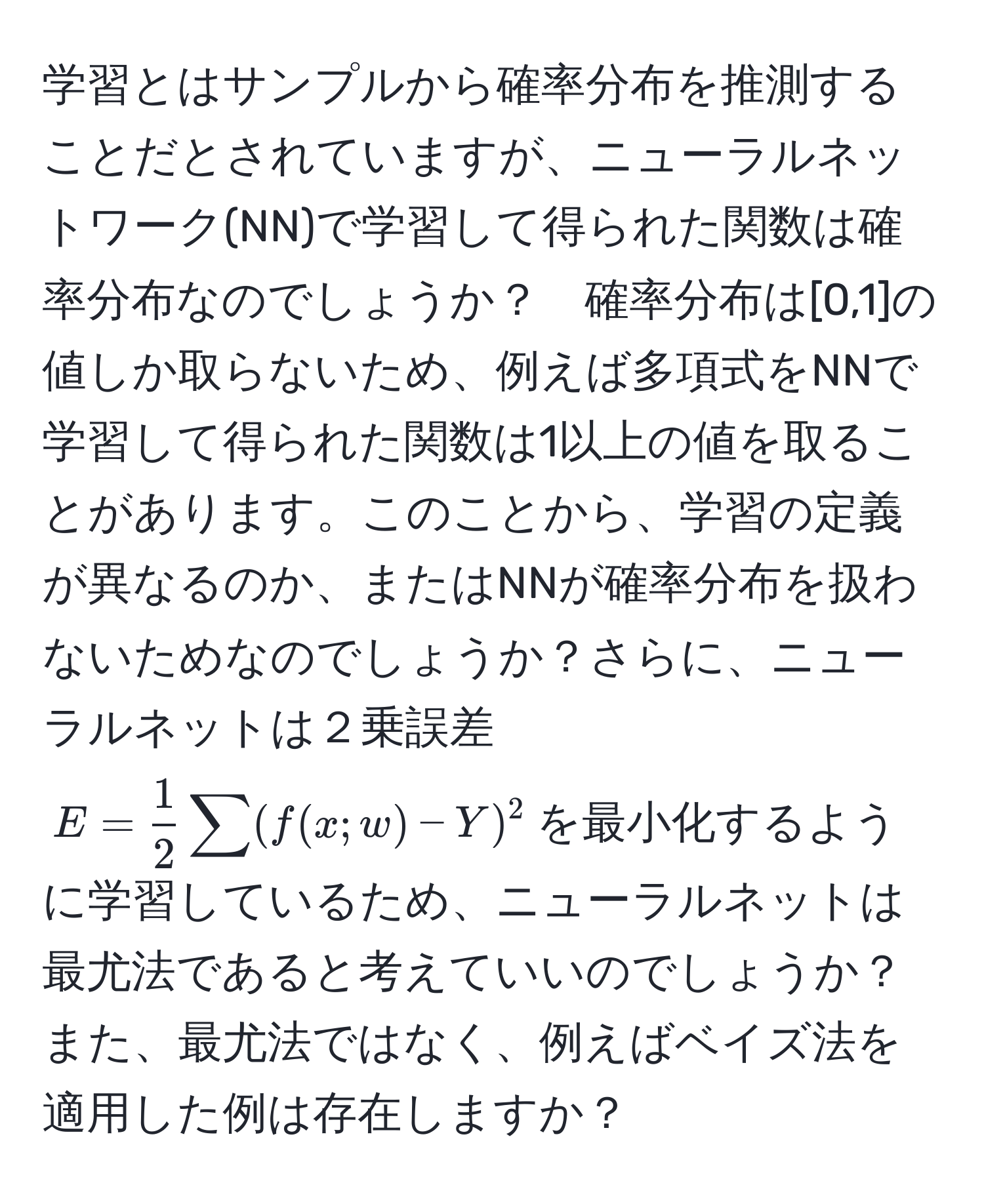 学習とはサンプルから確率分布を推測することだとされていますが、ニューラルネットワーク(NN)で学習して得られた関数は確率分布なのでしょうか？　確率分布は[0,1]の値しか取らないため、例えば多項式をNNで学習して得られた関数は1以上の値を取ることがあります。このことから、学習の定義が異なるのか、またはNNが確率分布を扱わないためなのでしょうか？さらに、ニューラルネットは２乗誤差$E =  1/2 sum(f(x;w) - Y)^2$を最小化するように学習しているため、ニューラルネットは最尤法であると考えていいのでしょうか？また、最尤法ではなく、例えばベイズ法を適用した例は存在しますか？