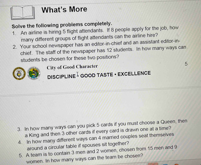 What's More 
Solve the following problems completely. 
1. An airline is hiring 5 flight attendants. If 8 people apply for the job, how 
many different groups of flight attendants can the airline hire? 
2. Your school newspaper has an editor-in-chief and an assistant editor-in- 
chief. The staff of the newspaper has 12 students. In how many ways can 
students be chosen for these two positions? 
5 
City of Good Character 
8 DISCIPLINE → GOOD TASTE · EXCELLENCE 
3. In how many ways can you pick 5 cards if you must choose a Queen, then 
a King and then 3 other cards if every card is drawn one at a time? 
4. In how many different ways can 4 married couples seat themselves 
around a circular table if spouses sit together? 
5. A team is to contain 3 men and 2 women, chosen from 15 men and 9
women. In how many ways can the team be chosen?