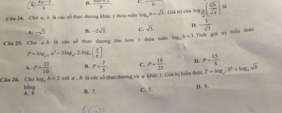 A  (4a-3)/b .
B.  (4ab+3)/b ·
C. frac  
Câu 24. Cho a, b là các số thực dương khác 1 thỏa mãn log _ab=sqrt(3) Giá trị của log _ sqrt(b)/a ( sqrt[3](b)/sqrt(a) ) là
A. -sqrt(3).
B. -2sqrt(3). C. sqrt(3).
D. - 1/sqrt(3) . 
Câu 25. Cho a,b là các số thực dương lớn hơn 1 thỏa mãn log _ab=3.Tính giá trị biểu thức
P=log _a^2ba^3-3log _a^22.log _4( a/b ).
A. P= 21/10 . P= 7/5 . 
B.
C. P= 18/25 . D. P= 15/8 . 
Câu 26. Cho log _ab=2 với a , b là các số thực dương và a khác 1. Giá trị biều thức T=log _a^2b^6+log _asqrt(b)
bằng
A. 8. B. 7. C. 5. D. 6.