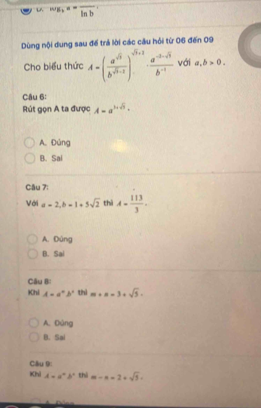 wg, a=frac ln b, 
Dùng nội dung sau đế trả lời các câu hỏi từ 06 đến 09
Cho biểu thức A=( a^(sqrt(3))/b^(sqrt(3)+2) )^sqrt(3)+2·  (a^(-2-sqrt(3)))/b^(-1)  với a, b>0. 
Câu 6:
Rút gọn A ta được A=a^(3+sqrt(5)).
A. Đủng
B. Sai
Câu 7:
Với a=2, b=1+5sqrt(2) thì A= 113/3 .
A. Đùng
B. Sai
Câu 8:
Khi A=a^nb^n thì m+n=3+sqrt(5).
A. Đùng
B. Sai
Cầu 9:
Khì A=a^nb^n thì m-n-2+sqrt(5).