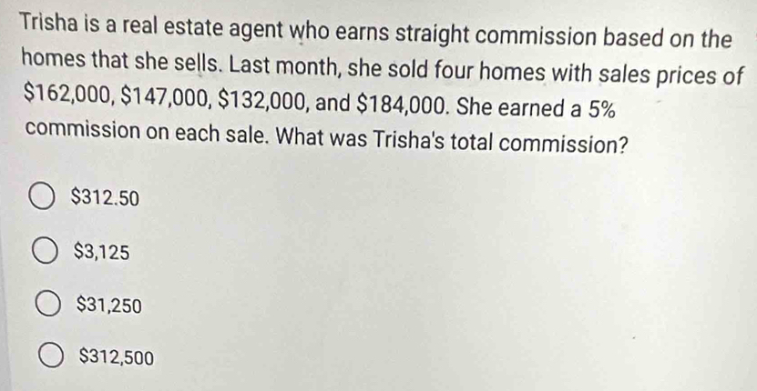 Trisha is a real estate agent who earns straight commission based on the
homes that she sells. Last month, she sold four homes with sales prices of
$162,000, $147,000, $132,000, and $184,000. She earned a 5%
commission on each sale. What was Trisha's total commission?
$312.50
$3,125
$31,250
$312,500