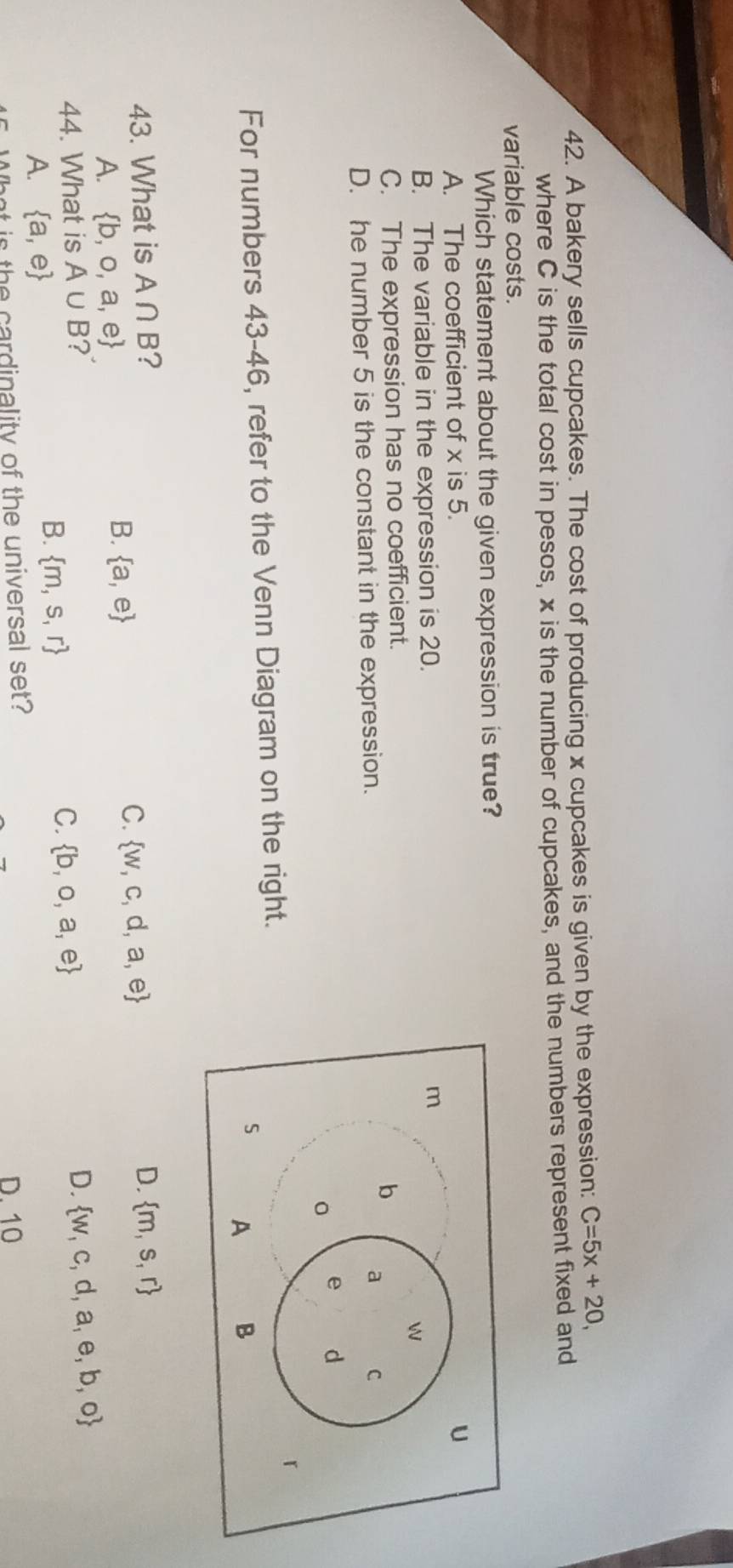 A bakery sells cupcakes. The cost of producing x cupcakes is given by the expression: C=5x+20, 
where C is the total cost in pesos, x is the number of cupcakes, and the numbers represent fixed and
variable costs.
Which statement about the given expression is true?
A. The coefficient of x is 5.
B. The variable in the expression is 20.
C. The expression has no coefficient.
D. he number 5 is the constant in the expression.
For numbers 43-46, refer to the Venn Diagram on the right.
43. What is A∩ B ? D.  m,s,r
C.  w,c,d,a,e
A.  b,o,a,e
B.  a,e
44. What is A∪ B ? D.  w,c,d,a,e,b,o
A.  a,e
B.  m,s,r
C.  b,o,a,e
What is the cardinality of the universal set? D. 10