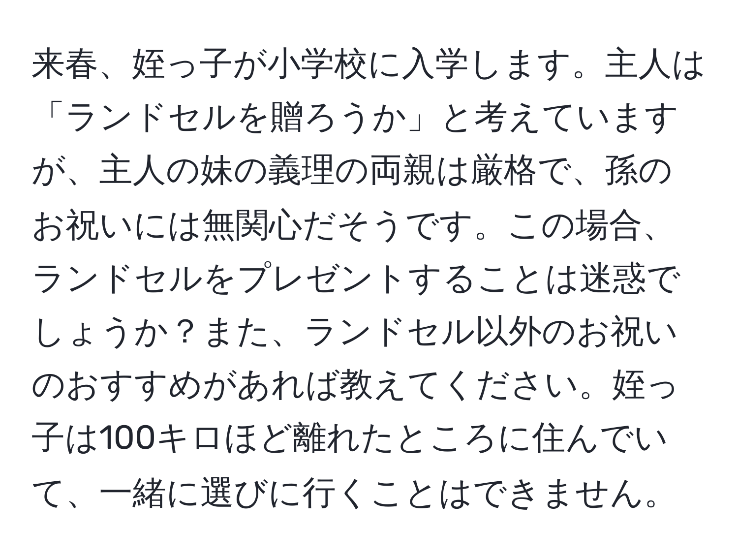 来春、姪っ子が小学校に入学します。主人は「ランドセルを贈ろうか」と考えていますが、主人の妹の義理の両親は厳格で、孫のお祝いには無関心だそうです。この場合、ランドセルをプレゼントすることは迷惑でしょうか？また、ランドセル以外のお祝いのおすすめがあれば教えてください。姪っ子は100キロほど離れたところに住んでいて、一緒に選びに行くことはできません。