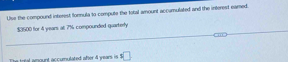 Use the compound interest formula to compute the total amount accumulated and the interest earned.
$3500 for 4 years at 7% compounded quarterly 
The total amount accumulated after 4 years is $□.