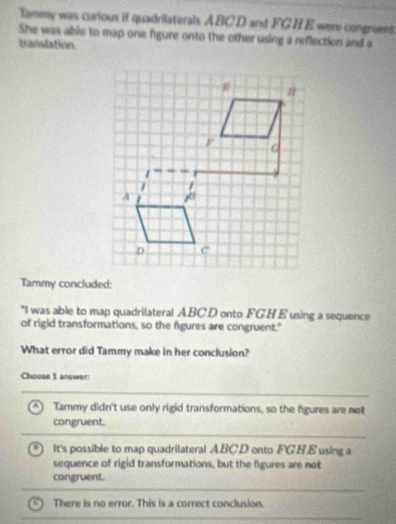 Tammy was curious if quadrilaterals ABCD and FGRE were congruent
She was able to map one figure onto the other using a reflection and a
translation.
Tammy concluded:
*I was able to map quadrilateral ABCD onto FGH E using a sequence
of rigid transformations, so the figures are congruent."
What error did Tammy make in her conclusion?
Choose 1 answer:
Tammy didn't use only rigid transformations, so the figures are not
congruent.
It's possible to map quadrilateral ABCD onto FGH. E using a
sequence of rigid transformations, but the figures are not
congruent.
There is no error. This is a correct conclusion.