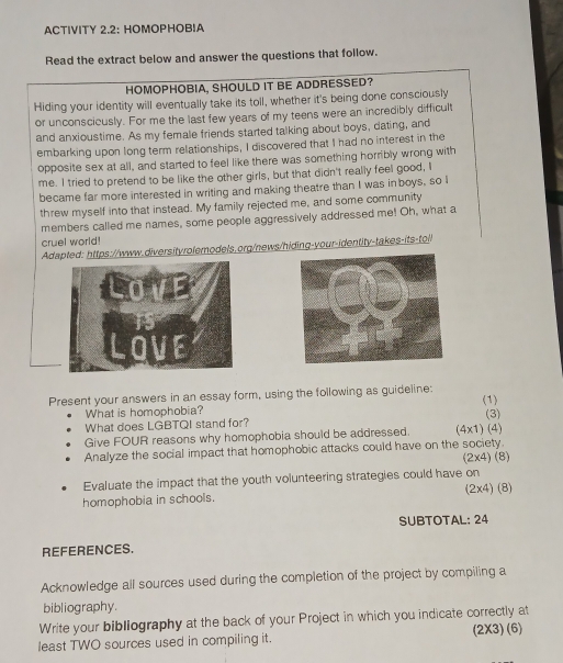 ACTIVITY 2.2: HOMOPHOB!A 
Read the extract below and answer the questions that follow. 
HOMOPHOBIA, SHOULD IT BE ADDRESSED? 
Hiding your identity will eventually take its toll, whether it's being done consciously 
or unconscicusly. For me the last few years of my teens were an incredibly difficult 
and anxioustime. As my female friends started talking about boys, dating, and 
embarking upon long term relationships, I discovered that I had no interest in the 
opposite sex at all, and started to feel like there was something horribly wrong with 
me. I tried to pretend to be like the other girls, but that didn't really feel good, I 
became far more interested in writing and making theatre than I was inboys, so I 
threw myself into that instead. My family rejected me, and some community 
members called me names, some people aggressively addressed me! Oh, what a 
cruel world! 
Adapted: https://www.diversityrolemodels.org/news/hiding-your-identity-takes-its-toll 
LoVe 
. 
LOVE 
Present your answers in an essay form, using the following as guideline: 
What is homophobia? (1) (3) 
What does LGBTQI stand for? (4x1) (4) 
Give FOUR reasons why homophobia should be addressed. 
Analyze the social impact that homophobic attacks could have on the society. 
(2x4) (8) 
Evaluate the impact that the youth volunteering strategies could have on 
homophobia in schools. (2x4) (8) 
SUBTOTAL: 24 
REFERENCES. 
Acknowledge all sources used during the completion of the project by compiling a 
bibliography. 
Write your bibliography at the back of your Project in which you indicate correctly at 
least TWO sources used in compiling it. (2X3) (6)