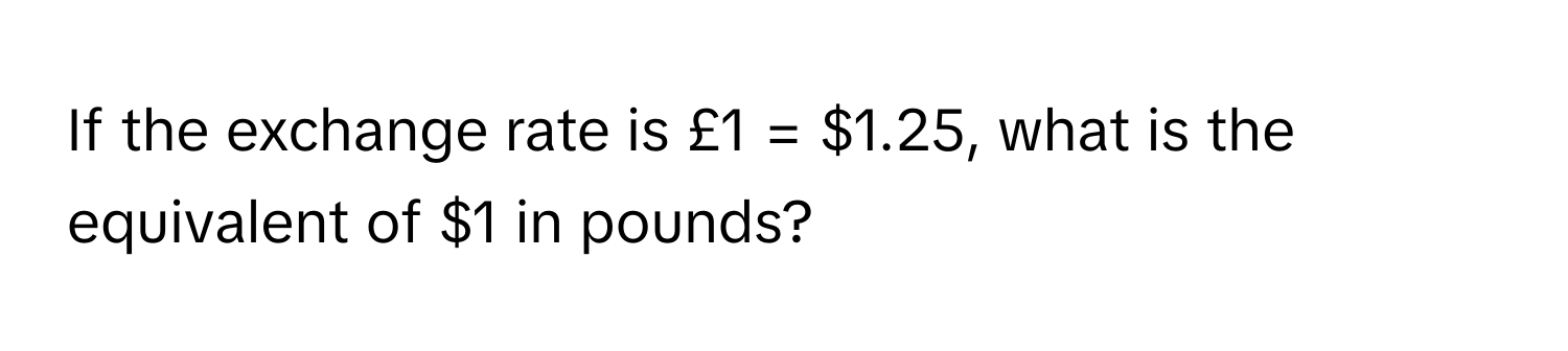 If the exchange rate is £1 = $1.25, what is the equivalent of $1 in pounds?