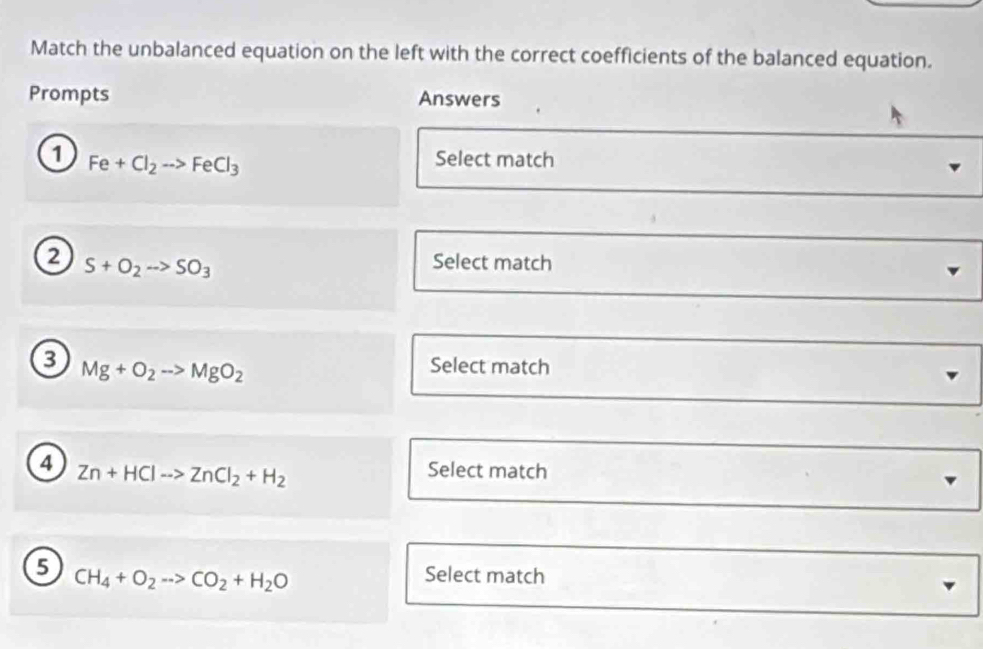 Match the unbalanced equation on the left with the correct coefficients of the balanced equation. 
Prompts Answers 
1 Fe+Cl_2to FeCl_3
Select match 
2 S+O_2to SO_3
Select match 
3 Mg+O_2to MgO_2
Select match 
4 Zn+HClto ZnCl_2+H_2
Select match 
5 Select match
CH_4+O_2to CO_2+H_2O