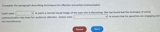 Complete the paragraph describing techniques for effective nonverbal communication. 
Leah uses to paint a mental visual image of the topic she is discussing. She has found that this technique of verbal 
communication has kept her audience attentive. James uses to ensure that his speeches are engaging and 
not monotonous. 
Reset Next