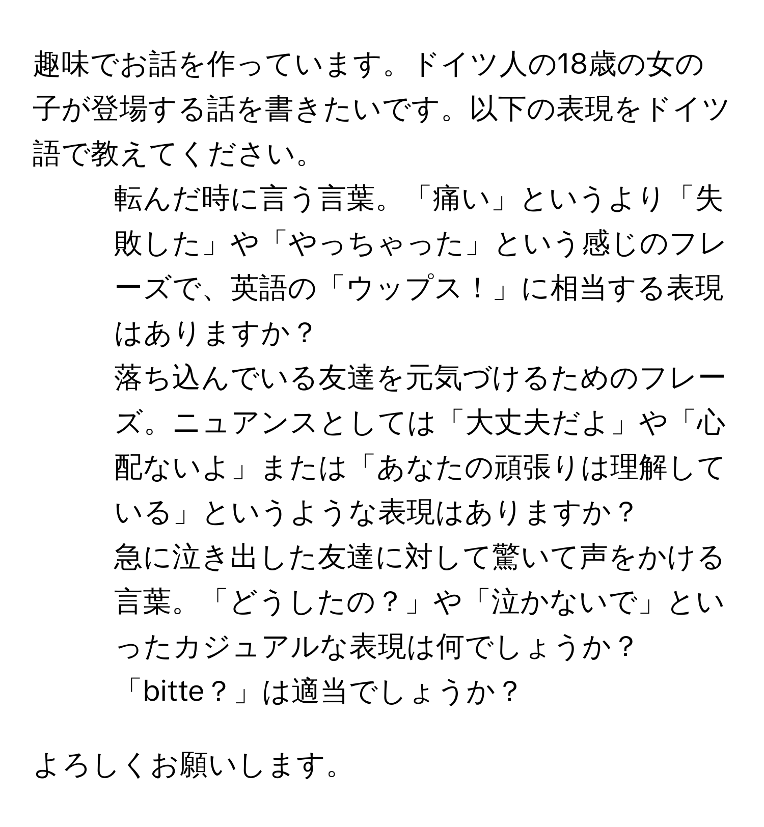 趣味でお話を作っています。ドイツ人の18歳の女の子が登場する話を書きたいです。以下の表現をドイツ語で教えてください。

1. 転んだ時に言う言葉。「痛い」というより「失敗した」や「やっちゃった」という感じのフレーズで、英語の「ウップス！」に相当する表現はありますか？

2. 落ち込んでいる友達を元気づけるためのフレーズ。ニュアンスとしては「大丈夫だよ」や「心配ないよ」または「あなたの頑張りは理解している」というような表現はありますか？

3. 急に泣き出した友達に対して驚いて声をかける言葉。「どうしたの？」や「泣かないで」といったカジュアルな表現は何でしょうか？「bitte？」は適当でしょうか？

よろしくお願いします。