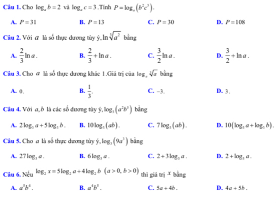 Cho log _ab=2 và log _ac=3.Tinh P=log _a(b^2c^3).
A. P=31 B. P=13 C. P=30 D. P=108
Câu 2. Với a là số thực dương tùy ý, ln sqrt[3](a^2) bằng
A.  2/3 ln a. B.  2/3 +ln a. C.  3/2 ln a. D.  3/2 +ln a. 
Câu 3. Cho đ là số thực dương khác 1.Giá trị của log sqrt[3](a) bằng
B.  1/3 .
A. 0. C. -3. D. 3.
Câu 4. Với a, b là các số dương tùy dot y, log _3(a^2b^5) bằng
A. 2log _3a+5log _3b. B. 10log _3(ab). C. 7log _3(ab). D. 10(log _3a+log _3b). 
Câu 5. Cho a là số thực dương tùy hat y, log _3(9a^3) bằng
A. 27log _3a. B. 6log _3a. C. 2+3log _3a. D. 2+log _3a. 
Câu 6. Nếu log _2x=5log _2a+4log _2b(a>0,b>0) thì giá tri^xbing
A. a^5b^4. B. a^4b^5. C. 5a+4b. D. 4a+5b.