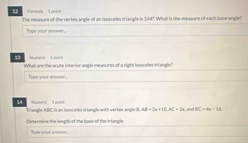 Formula 1 point 
The measure of the vertex angle of an isosceles triangle is 144° What is the measure of each base angle? 
Type your answer... 
13 Numeric 1 point 
What are the acute interior angle measures of a right isosceles triangle? 
Type your answer... 
14 Numeric 1 point 
Triangle ABC is an isosceles triangle with vertex angle B, AB=2x+10, AC=2x , and BC=4x-16. 
Determine the length of the base of the triangle. 
Type your answer...