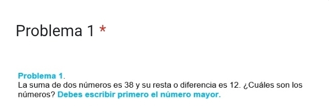 Problema 1 * 
Problema 1. 
La suma de dos números es 38 y su resta o diferencia es 12. ¿Cuáles son los 
números? Debes escribir primero el número mayor.