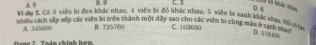 A. 9 C. 3
M0 số khác nhau
B. 8 D. 6
Ví dụ 5. Cô 3 viên bị đen khác nhau, 4 viên bị đỏ khác nhau, 5 viên bi xanh khác nhau. Hỏi có ban
nhiêu cách sắp xếp các viên bi trên thành một dãy sao cho các viên bi cùng màu ở cạnh nhau? D. 518400
A. 345600 B. 725760 C. 103680
Dang 2. Toán chinh hơn,