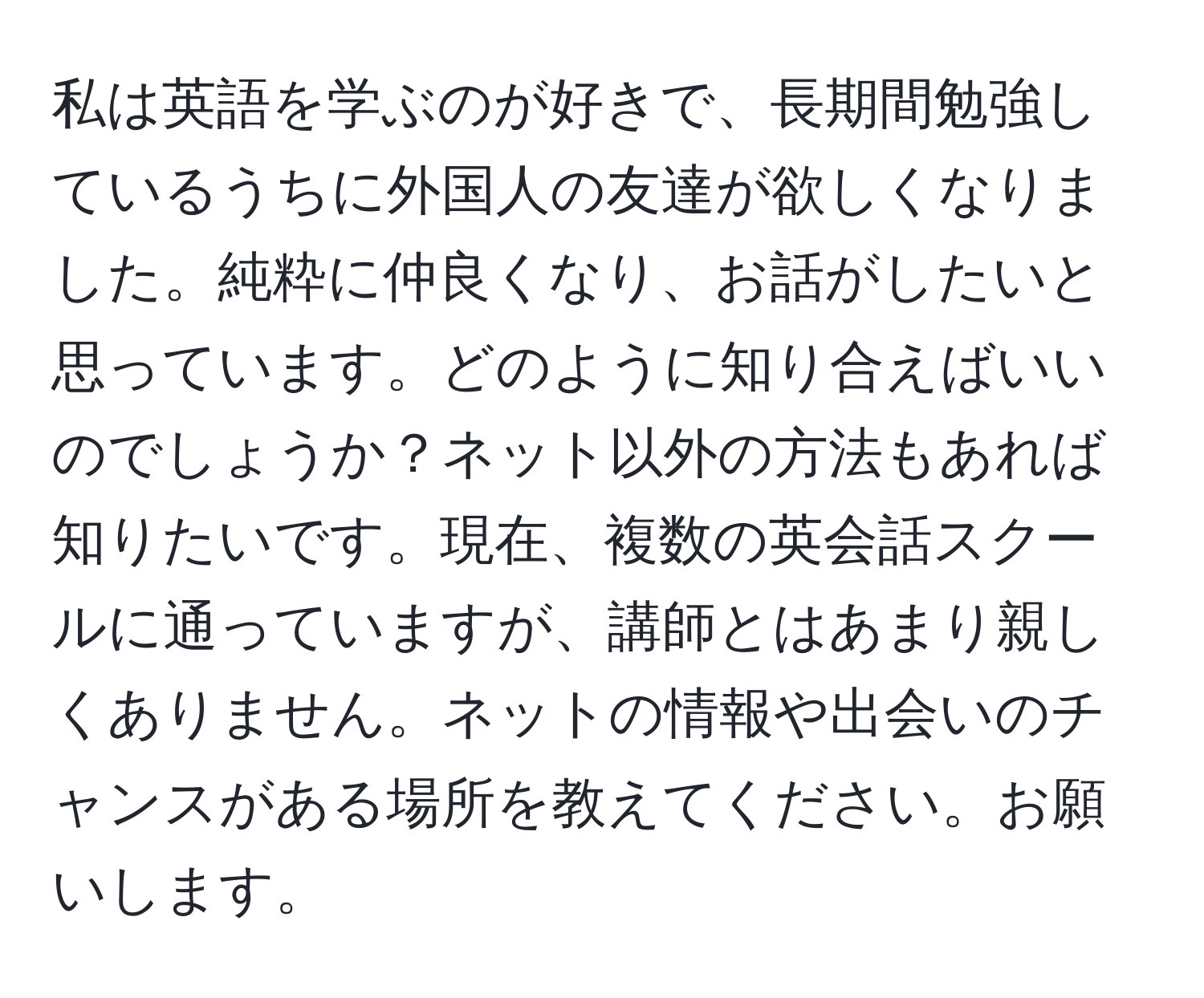 私は英語を学ぶのが好きで、長期間勉強しているうちに外国人の友達が欲しくなりました。純粋に仲良くなり、お話がしたいと思っています。どのように知り合えばいいのでしょうか？ネット以外の方法もあれば知りたいです。現在、複数の英会話スクールに通っていますが、講師とはあまり親しくありません。ネットの情報や出会いのチャンスがある場所を教えてください。お願いします。