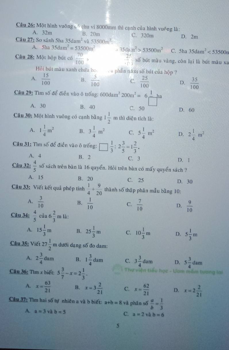 Một hình vuông có chu vi 8000mm thì cạnh của hình vuông là:
A. 32m B. 20m C. 320m D. 2m
Câu 27: So sánh 5ha 35dam^2va 53500m^2:
A. 5ha 35dam^2=53500m^2 , 35dam^2>53500m^2 C. 5ha 35dam^2<53500n</tex>
Câu 28: Một hộp bút có  70/100   2/· () = □ /□   số bút màu vàng, còn lại là bút màu xa
Hồi bút màu xanh chứa bac cu phần năm số bút của hộp ?
A.  15/100  B.  5/100  C.  25/100  D.  35/100 
Câu 29: Tìm số để điền vào ô trống: 600dam^2 200m^2=6 1/□  ha
A. 30 B. 40 C. 50 D. 60
Câu 30: Một hình vuông có cạnh bằng 1 1/2 m thì diện tích là:
A. 1 1/4 m^2 B. 3 1/4 m^2 C. 5 1/4 m^2 D. 2 1/4 m^2
Câu 31: Tìm số để điền vào ô trống: □  1/3 :2 3/5 =1 2/3 .
A. 4 B. 2 C. 3
D. 1
Câu 32:  4/5 s°
ố sách trên bàn là 16 quyển. Hỏi trên bàn có mấy quyển sách ?
A. 15 B. 20 C. 25 D. 30
Câu 33: Viết kết quả phép tính  1/4 + 9/20  thành số thập phân mẫu bằng 10:
A.  3/10   1/10 
B.
C.  7/10   9/10 
D.
Câu 34:  4/5 cia6 2/3 mla.
A. 15 1/3 m B. 25 1/3 m C. 10 1/3 m D. 5 1/3 m
Câu 35: Viết 27 1/2 m dưới dạng số đo dam:
A. 2 3/4 dam B. 1 3/4 dam C. 3 3/4 dam D. 5 3/4 dam
Câu 36: Tìm x biết: 5 3/7 -x=2 1/3 .
Sự viện tiểu học - Ưam mẫm tương lai
A. x= 63/21  B. x=3 2/21  C. x= 62/21  D. x=2 2/21 
Câu 37: Tìm hai số tự nhiên a và b biết: a+b=8 và phân số  a/b = 1/3 
A. a=3 và b=5 a=2 và b=6
C.
5
