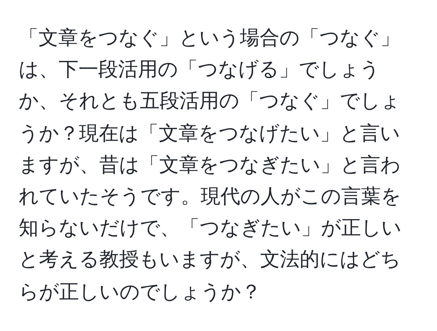 「文章をつなぐ」という場合の「つなぐ」は、下一段活用の「つなげる」でしょうか、それとも五段活用の「つなぐ」でしょうか？現在は「文章をつなげたい」と言いますが、昔は「文章をつなぎたい」と言われていたそうです。現代の人がこの言葉を知らないだけで、「つなぎたい」が正しいと考える教授もいますが、文法的にはどちらが正しいのでしょうか？