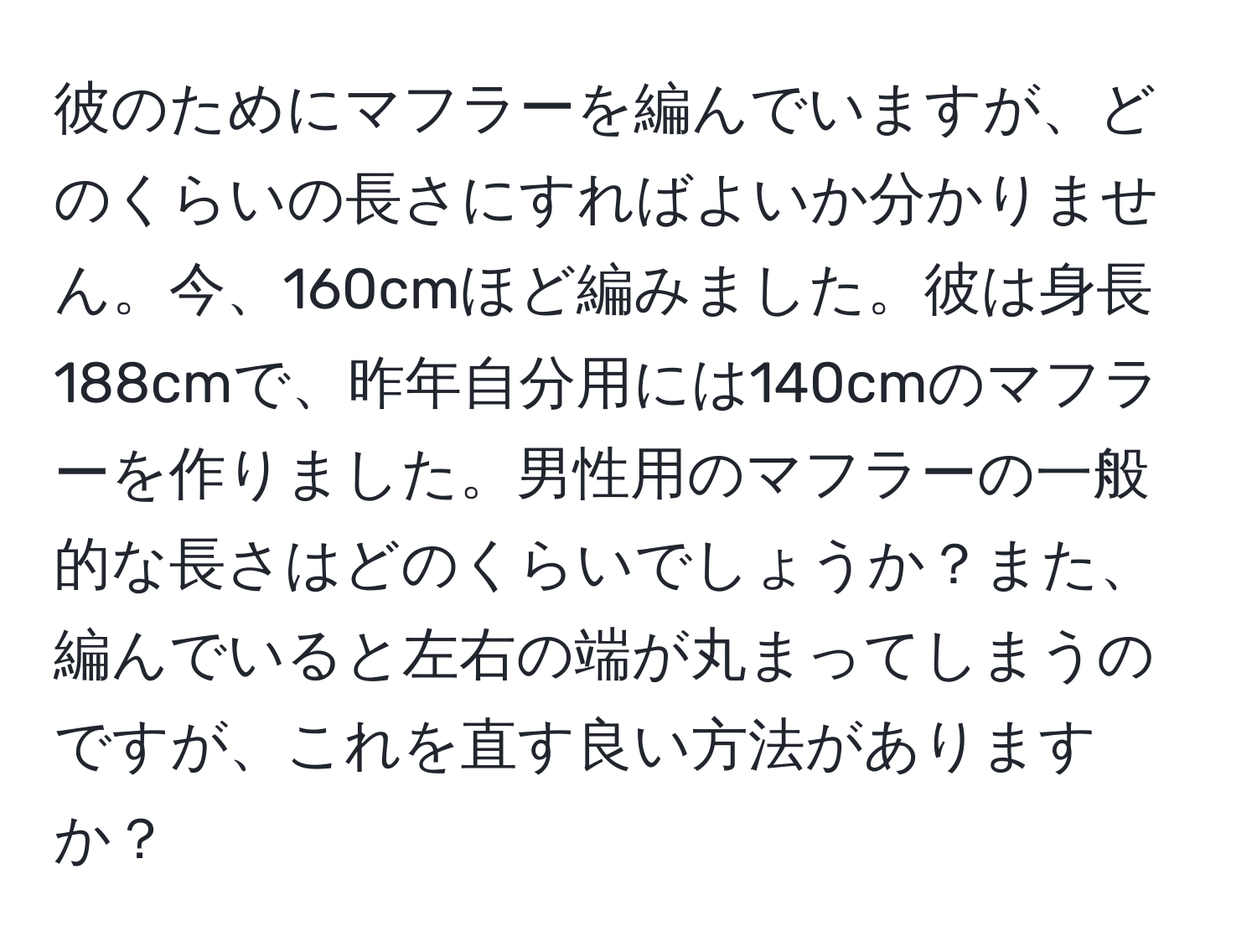 彼のためにマフラーを編んでいますが、どのくらいの長さにすればよいか分かりません。今、160cmほど編みました。彼は身長188cmで、昨年自分用には140cmのマフラーを作りました。男性用のマフラーの一般的な長さはどのくらいでしょうか？また、編んでいると左右の端が丸まってしまうのですが、これを直す良い方法がありますか？