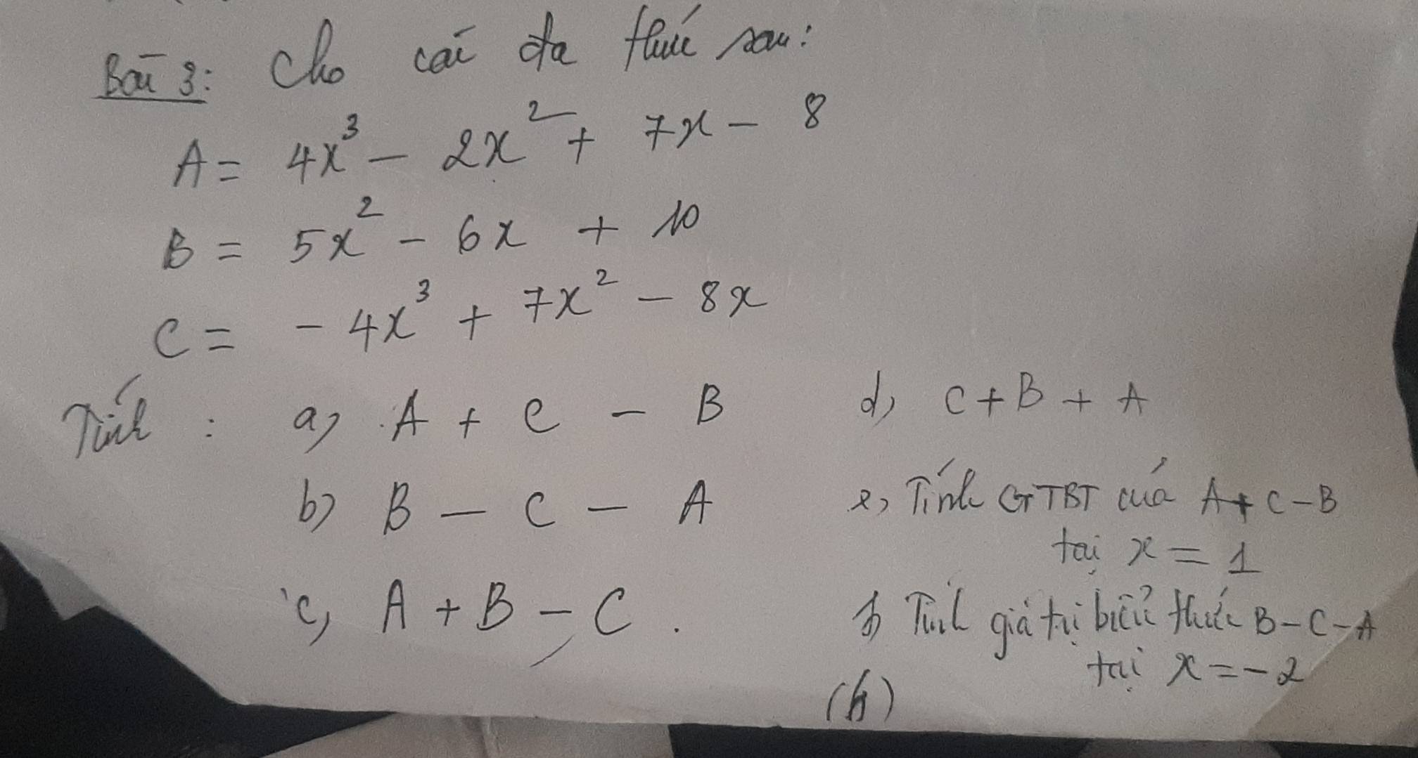 Bai3: Cho cai da fauú now?
A=4x^3-2x^2+7x-8
B=5x^2-6x+10
C=-4x^3+7x^2-8x
Tie : a7 A+C-B
d C+B+A
6) B-C-A 2, Tin CrTBT cud A+C-B
tai x=1
'c) A+B-C bTul già hùbi? fhud B-C-A
(6) 
tai x=-2