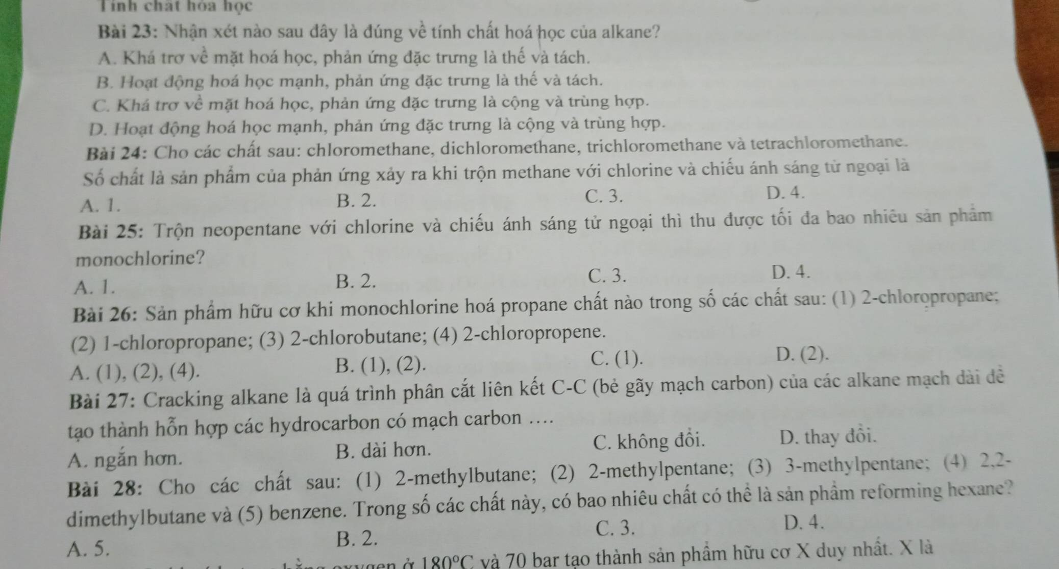 Tính chất hóa học
Bài 23: Nhận xét nào sau đây là đúng về tính chất hoá học của alkane?
A. Khá trợ về mặt hoá học, phản ứng đặc trưng là thế và tách.
B. Hoạt động hoá học mạnh, phản ứng đặc trưng là thế và tách.
C. Khá trợ về mặt hoá học, phản ứng đặc trưng là cộng và trùng hợp.
D. Hoạt động hoá học mạnh, phản ứng đặc trưng là cộng và trùng hợp.
Bài 24: Cho các chất sau: chloromethane, dichloromethane, trichloromethane và tetrachloromethane.
Số chất là sản phẩm của phản ứng xảy ra khi trộn methane với chlorine và chiếu ánh sáng từ ngoại là
A. 1.
B. 2. C. 3.
D. 4.
Bài 25: Trộn neopentane với chlorine và chiếu ánh sáng tử ngoại thì thu được tối đa bao nhiêu sản phẩm
monochlorine?
A. 1.
B. 2.
C. 3. D. 4.
Bài 26: Sản phẩm hữu cơ khi monochlorine hoá propane chất nào trong số các chất sau: (1) 2-chloropropane;
(2) 1-chloropropane; (3) 2-chlorobutane; (4) 2-chloropropene.
A. (1), (2), (4). B. (1), (2).
C. (1). D. (2).
Bài 27: Cracking alkane là quá trình phân cắt liên kết C-C (bẻ gãy mạch carbon) của các alkane mạch dài đề
tạo thành hỗn hợp các hydrocarbon có mạch carbon ....
A. ngắn hơn. C. không đồi. D. thay đổi.
B. dài hơn.
Bài 28: Cho các chất sau: (1) 2-methylbutane; (2) 2-methylpentane; (3) 3-methylpentane; (4) 2,2-
dimethylbutane và (5) benzene. Trong số các chất này, có bao nhiêu chất có thể là sản phầm reforming hexane?
C. 3.
D. 4.
A. 5.
B. 2.
180°C và 70 bar tạo thành sản phầm hữu cơ X duy nhất. X là