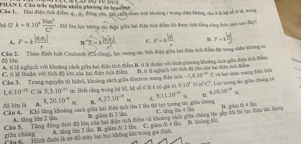 PHÀN I. Câu trắc nghiệm nhiều phương án lựa chọn
Câu 1. Hai điện tích điểm q_1,q_2 đứng yên, đặt cách nhau một khoảng r trong chân không, cho k là hệ số tỉ lệ, trong
hệ SI k=9.10^9 Nm^2/C^2 . Độ lớn lực tương tác điện giữa hai điện tích điểm đó được tính bằng công thức nào sau đây?
A. F=kfrac |q_1q_2|r. B. F=kfrac |q_1q_2|r^2. C. F=k |q|/r . D. F=k |q|/r^2 .
Câu 2. Theo định luật Coulomb (Cu-lông), lực tương tác tĩnh điện giữa hai điện tích điểm đặt trong chân không có
độ lớn
A. tỉ lệ nghịch với khoảng cách giữa hai điện tích điểm.B. ti lệ thuận với bình phương khoảng cách giữa điện tích điểm.
C. tỉ lệ thuận với tích độ lớn của hai điện tích điểm. D. tỉ lệ nghịch với tích độ lớn của hai điện tích điểm.
Câu 3. Trong nguyên từ hiđrô, khoảng cách giữa êlectron mang điện tích -1,6.10^(-19)C và hạt nhân mang điện tích
1,6.10^(-19) C là 5,3.10^(-11)m 1. Biết rằng trong hệ SI, hệ số tỉ lệ k có giá trị 9.10^9N.m^2/C^2. Lực tương tác giữa chúng có
độ lớn là A. 8,20.10^(-8) 5 B. 4,37.10^(-18) N. C. 9,11.10^(-18) N. D. 4,10.10^(-18)N.

Câu 4. Khi tăng khoảng cách giữa hai điện tích lên 2 lần thì lực tương tác giữa chúng
A. tăng lên 2 lần. B. giảm đi 2 lần. C. tăng lên 4 lần. D. giảm đi 4 lần.
Câu 5. Tăng đồng thời độ lớn của hai điện tích điểm và khoảng cách giữa chúng lên gấp đôi thì lực điện tác dụng
giữa chúng A. tăng lên 2 lần. B. giảm đi 2 lần. C. giảm đi 4 lần. D. không đồi.
Câu 6. Hình dưới là sơ đồ máy lọc bụi không khí trong gia đình.