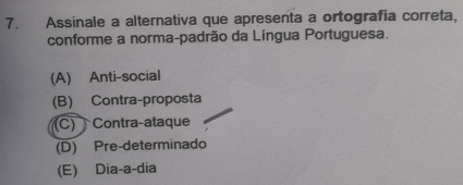 Assinale a alternativa que apresenta a ortografia correta,
conforme a norma-padrão da Língua Portuguesa.
(A) Anti-social
(B) Contra-proposta
(C) Contra-ataque
(D) Pre-determinado
(E) Dia-a-dia