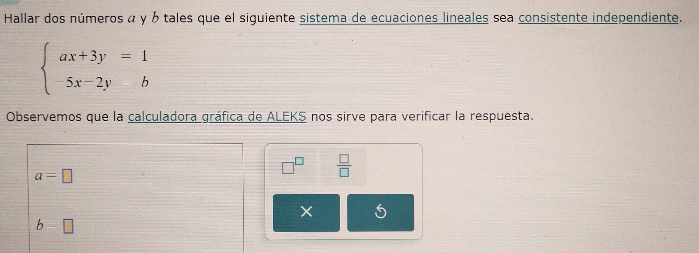 Hallar dos números α y b tales que el siguiente sistema de ecuaciones lineales sea consistente independiente.
beginarrayl ax+3y=1 -5x-2y=bendarray.
Observemos que la calculadora gráfica de ALEKS nos sirve para verificar la respuesta.
a=□
□^(□)  □ /□  
b=□